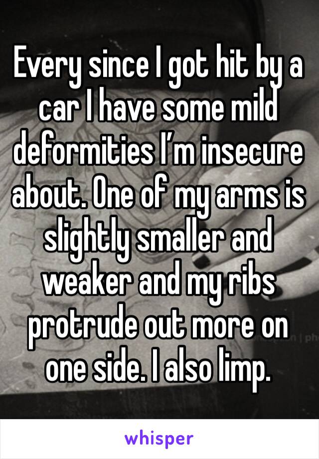 Every since I got hit by a car I have some mild deformities I’m insecure about. One of my arms is slightly smaller and weaker and my ribs protrude out more on one side. I also limp. 