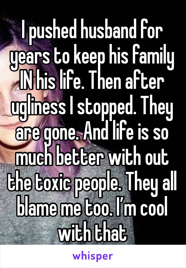 I pushed husband for years to keep his family IN his life. Then after ugliness I stopped. They are gone. And life is so much better with out the toxic people. They all blame me too. I’m cool with that