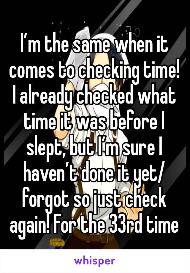 I’m the same when it comes to checking time! I already checked what time it was before I slept, but I’m sure I haven’t done it yet/forgot so just check again! For the 33rd time