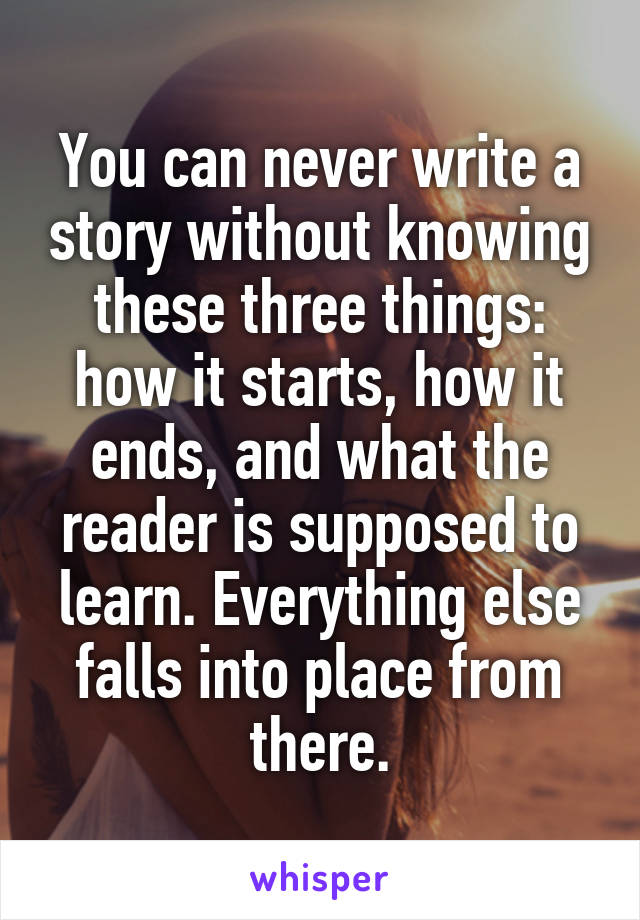 You can never write a story without knowing these three things: how it starts, how it ends, and what the reader is supposed to learn. Everything else falls into place from there.