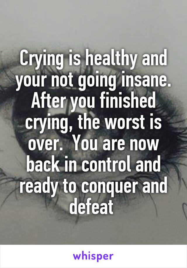 Crying is healthy and your not going insane. After you finished crying, the worst is over.  You are now back in control and ready to conquer and defeat 