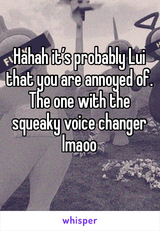 Hahah it’s probably Lui that you are annoyed of. The one with the squeaky voice changer lmaoo