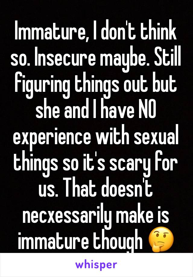 Immature, I don't think so. Insecure maybe. Still figuring things out but she and I have NO experience with sexual things so it's scary for us. That doesn't necxessarily make is immature though 🤔