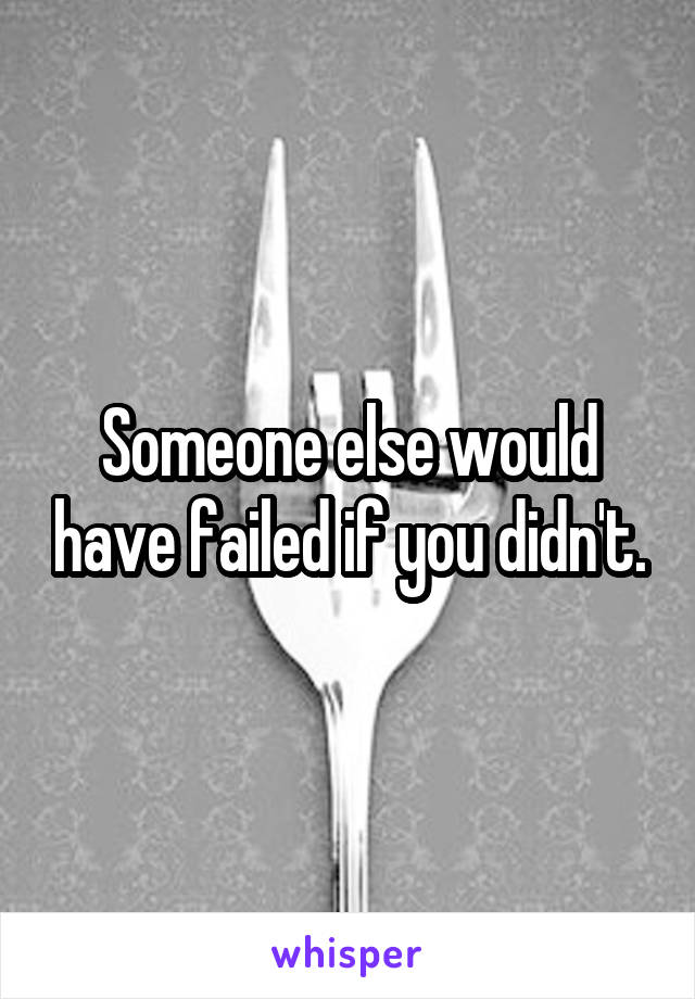Someone else would have failed if you didn't.