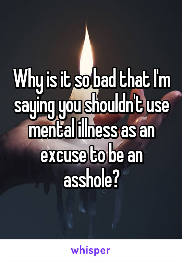Why is it so bad that I'm saying you shouldn't use mental illness as an excuse to be an asshole?