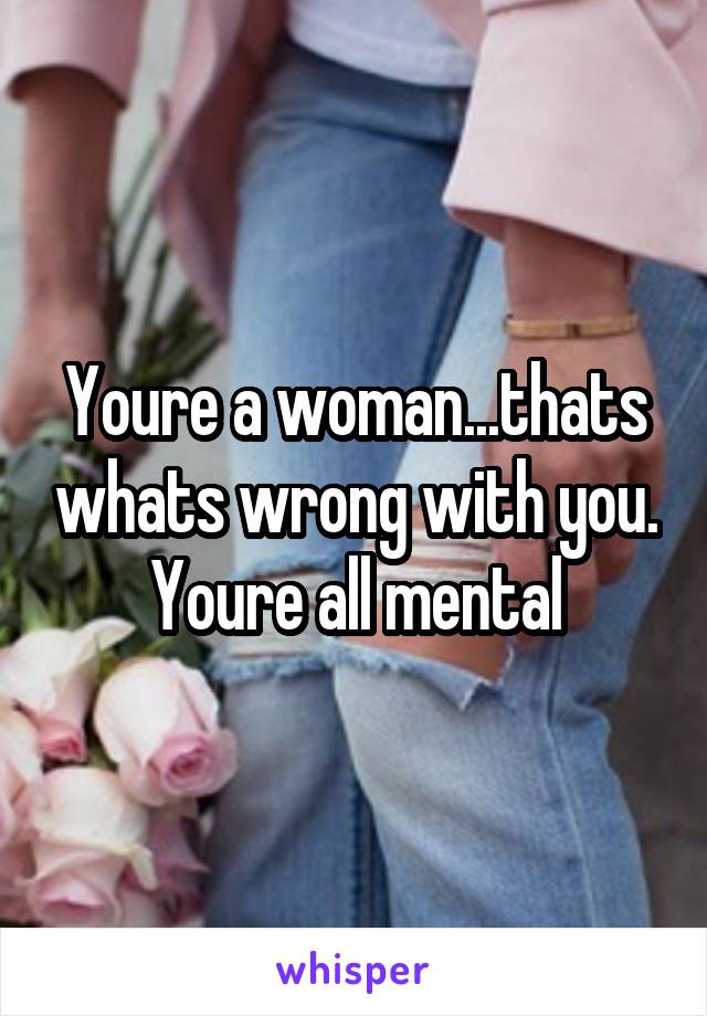 Youre a woman...thats whats wrong with you. Youre all mental