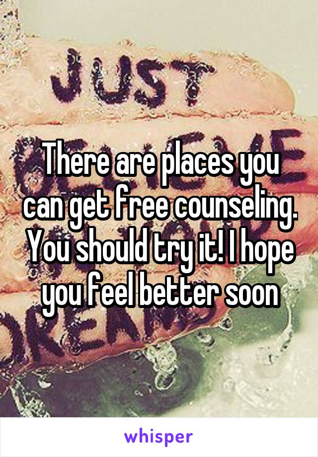 There are places you can get free counseling. You should try it! I hope you feel better soon