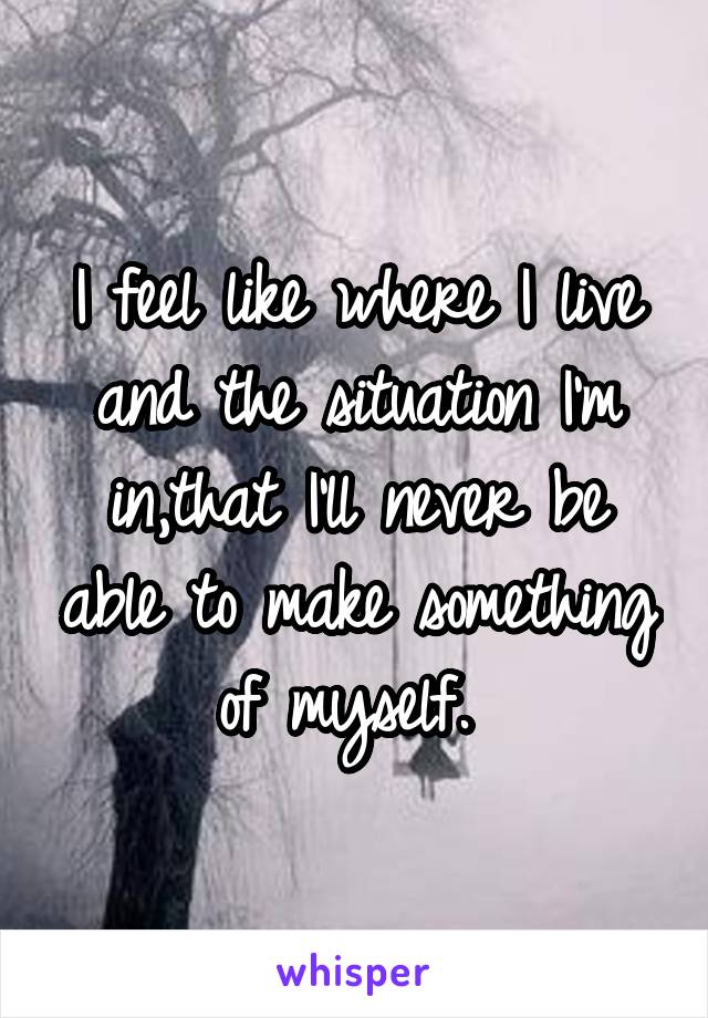 I feel like where I live and the situation I'm in,that I'll never be able to make something of myself. 