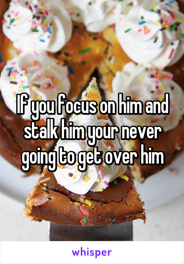 If you focus on him and stalk him your never going to get over him