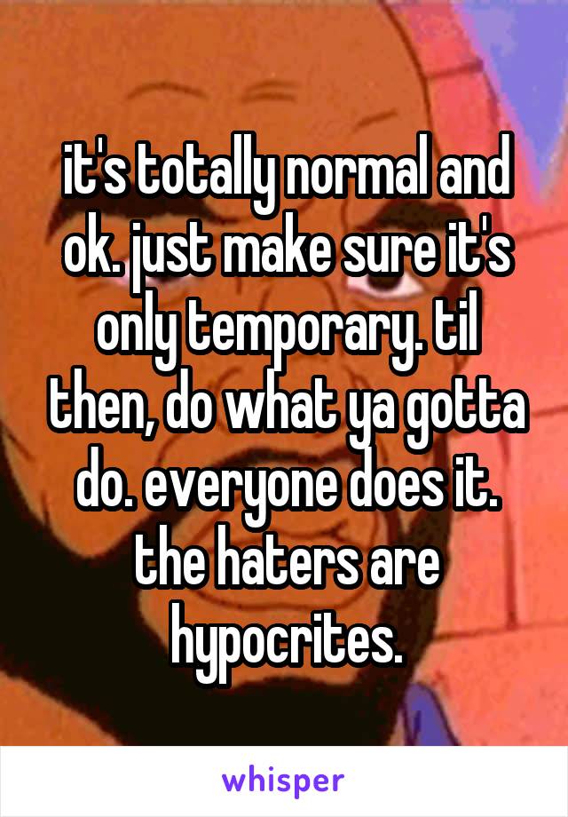 it's totally normal and ok. just make sure it's only temporary. til then, do what ya gotta do. everyone does it. the haters are hypocrites.