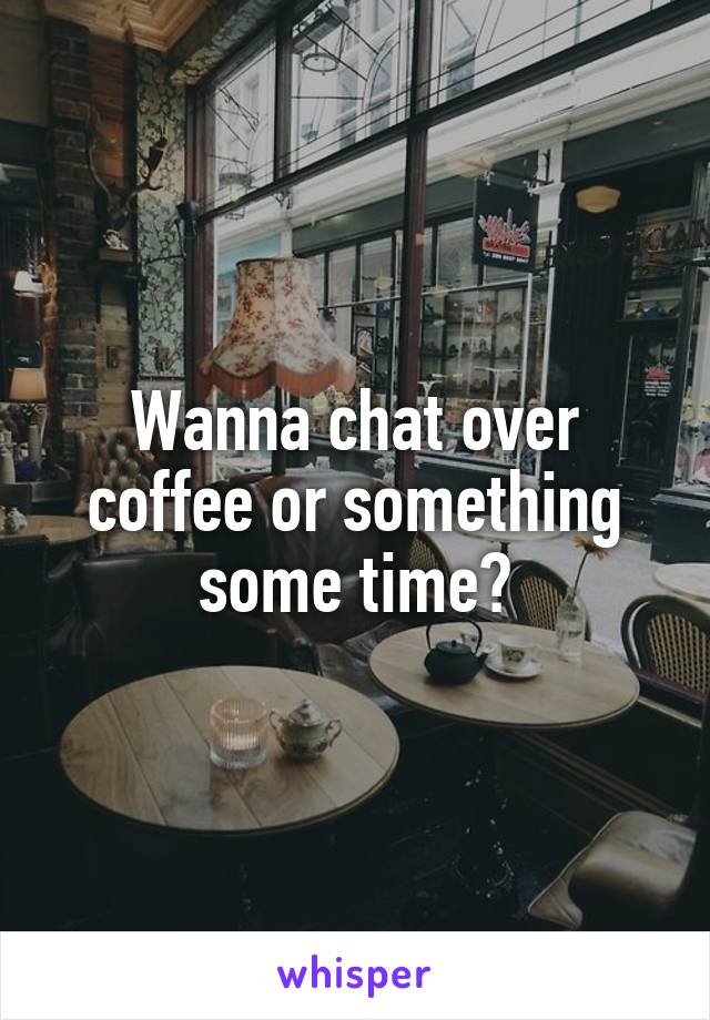 Wanna chat over coffee or something some time?