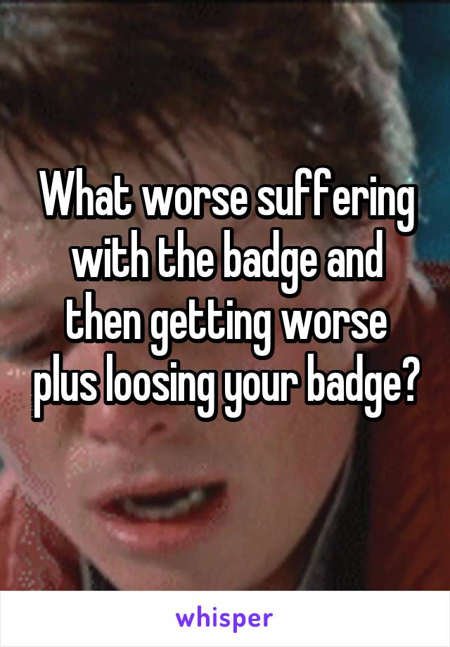 What worse suffering with the badge and then getting worse plus loosing your badge? 