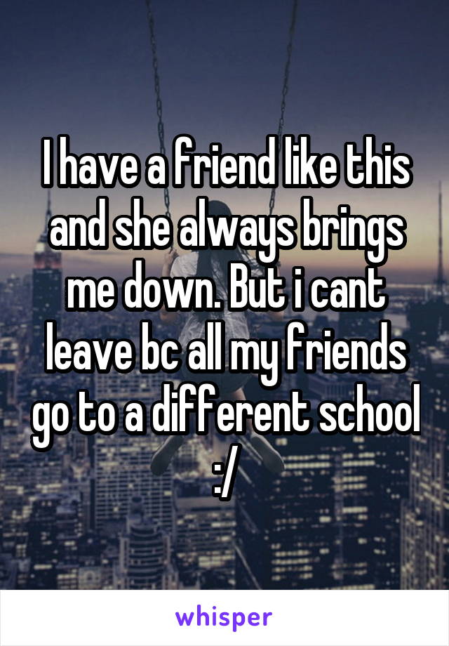 I have a friend like this and she always brings me down. But i cant leave bc all my friends go to a different school :/