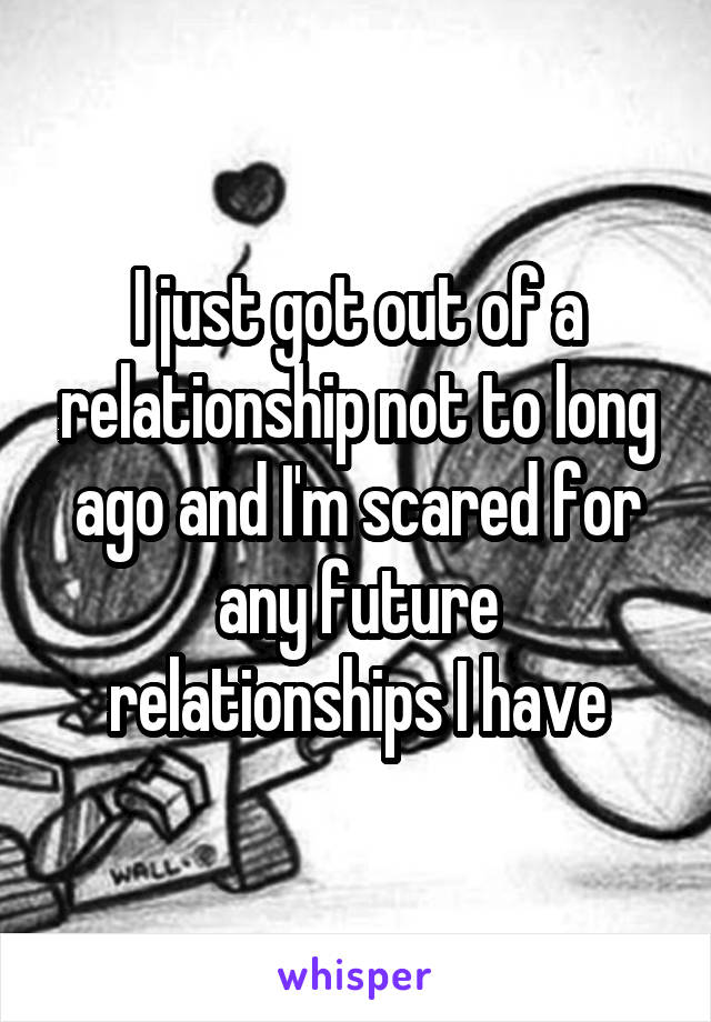 I just got out of a relationship not to long ago and I'm scared for any future relationships I have