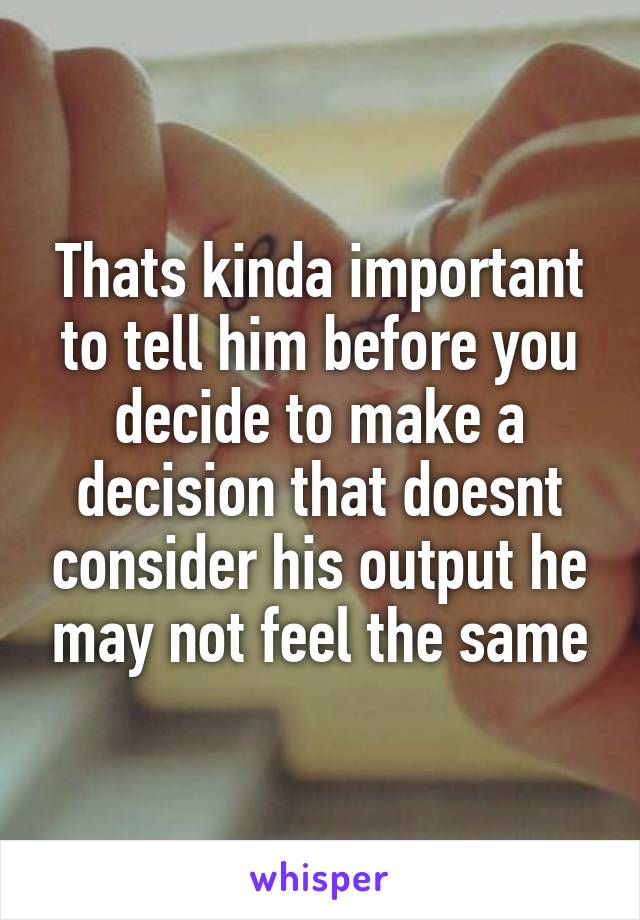 Thats kinda important to tell him before you decide to make a decision that doesnt consider his output he may not feel the same