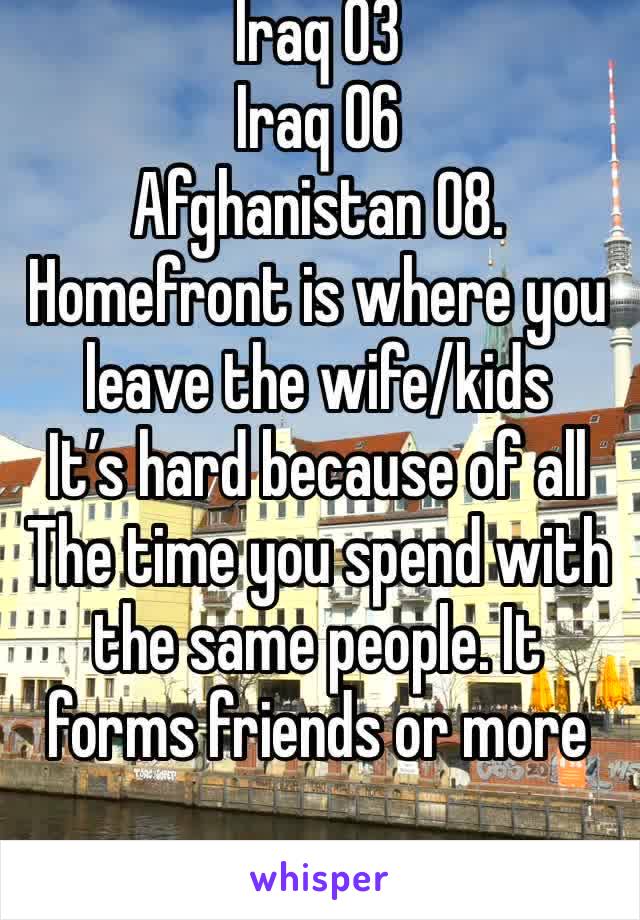 Iraq 03
Iraq 06
Afghanistan 08. 
Homefront is where you leave the wife/kids
It’s hard because of all The time you spend with the same people. It forms friends or more