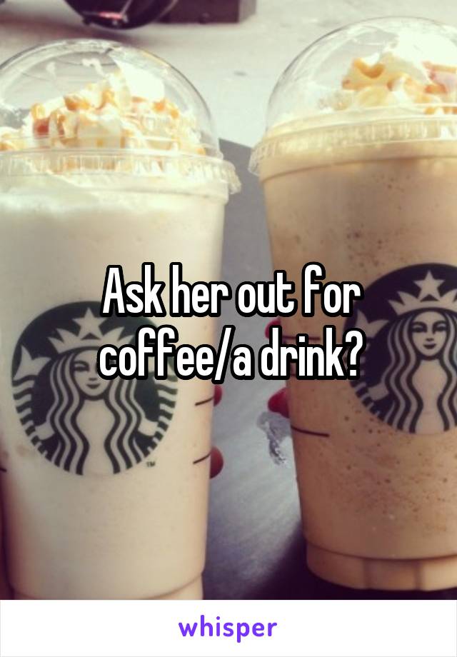 Ask her out for coffee/a drink?