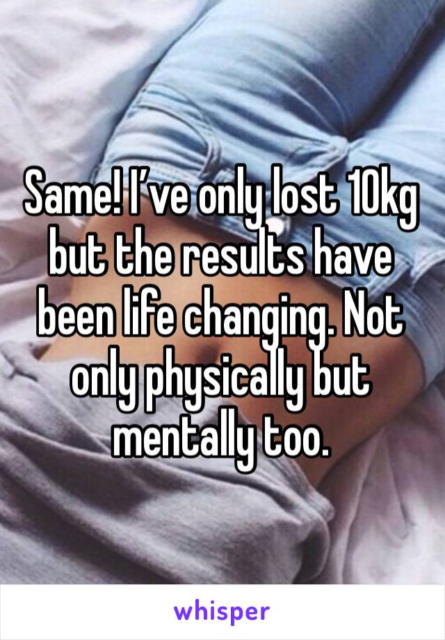 Same! I’ve only lost 10kg but the results have been life changing. Not only physically but mentally too.