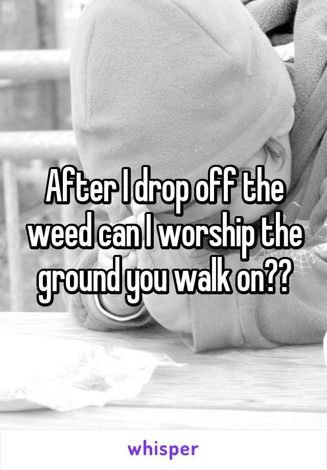 After I drop off the weed can I worship the ground you walk on??