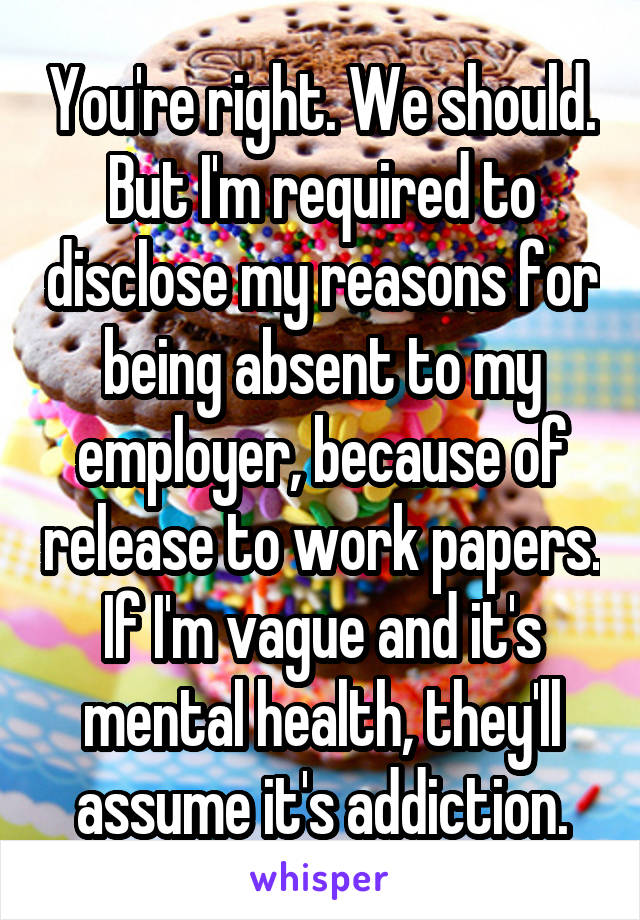 You're right. We should. But I'm required to disclose my reasons for being absent to my employer, because of release to work papers. If I'm vague and it's mental health, they'll assume it's addiction.