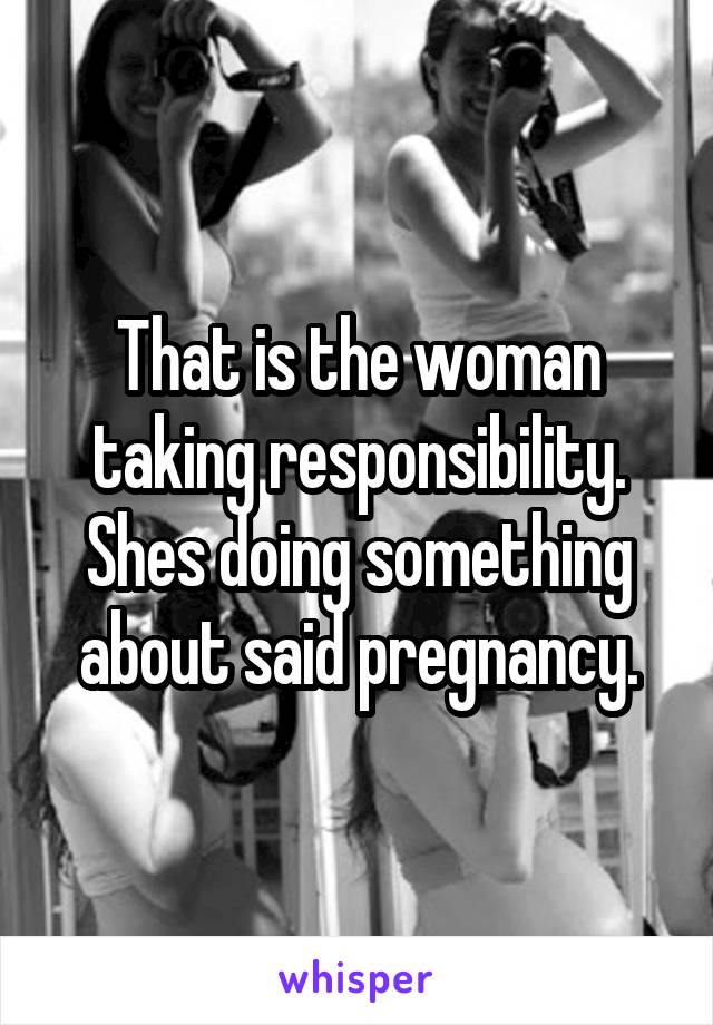 That is the woman taking responsibility. Shes doing something about said pregnancy.
