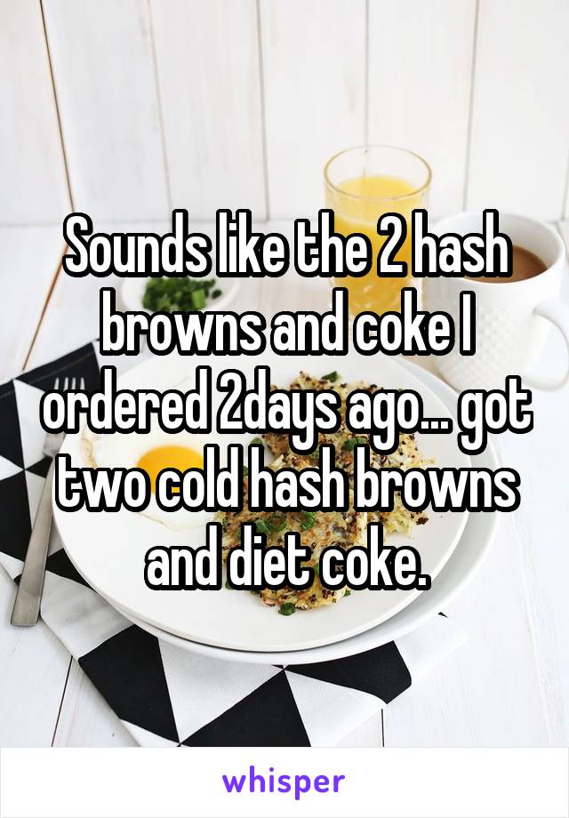 Sounds like the 2 hash browns and coke I ordered 2days ago... got two cold hash browns and diet coke.