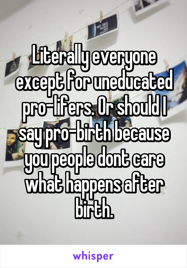 Literally everyone except for uneducated pro-lifers. Or should I say pro-birth because you people dont care what happens after birth.