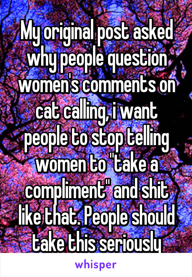 My original post asked why people question women's comments on cat calling, i want people to stop telling women to "take a compliment" and shit like that. People should take this seriously