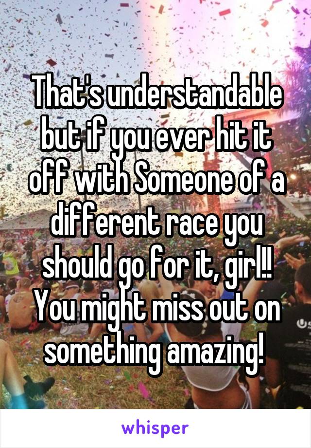 That's understandable but if you ever hit it off with Someone of a different race you should go for it, girl!! You might miss out on something amazing! 