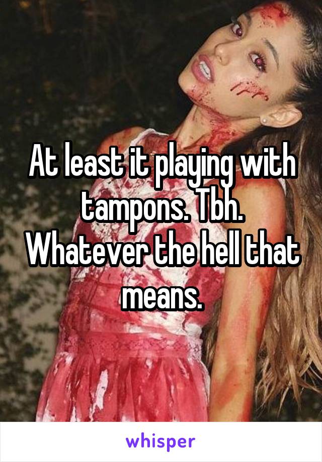 At least it playing with tampons. Tbh. Whatever the hell that means.