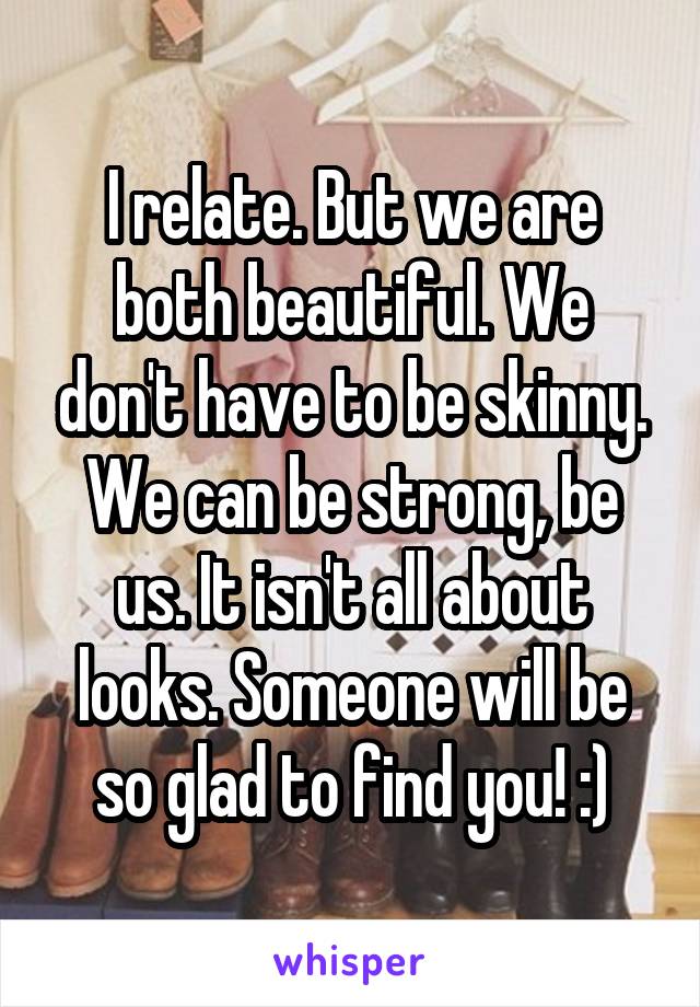 I relate. But we are both beautiful. We don't have to be skinny. We can be strong, be us. It isn't all about looks. Someone will be so glad to find you! :)