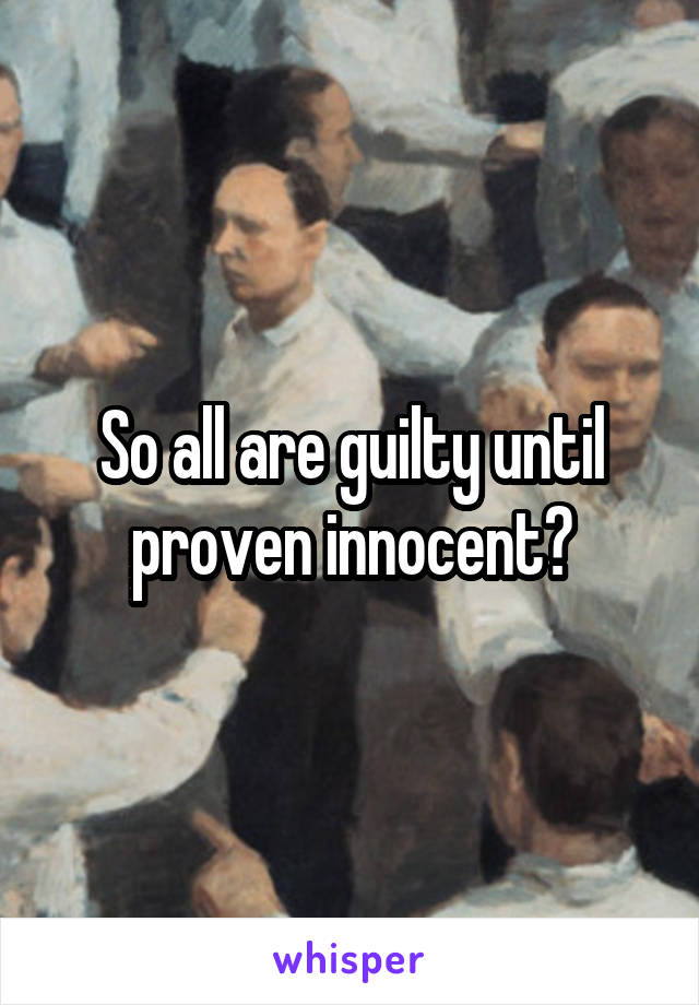 So all are guilty until proven innocent?