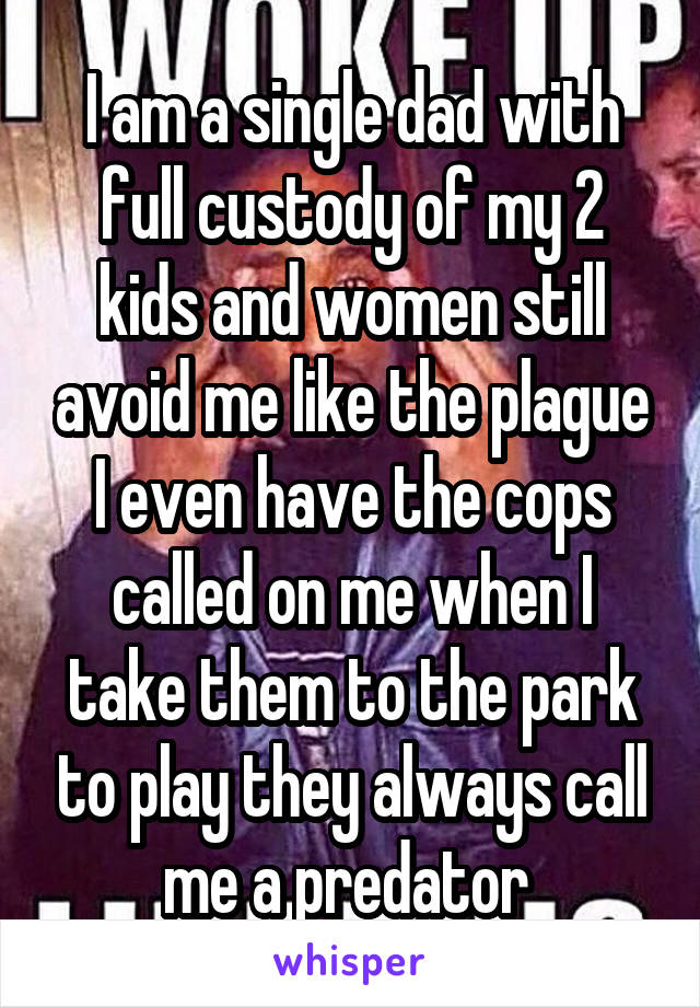 I am a single dad with full custody of my 2 kids and women still avoid me like the plague I even have the cops called on me when I take them to the park to play they always call me a predator 