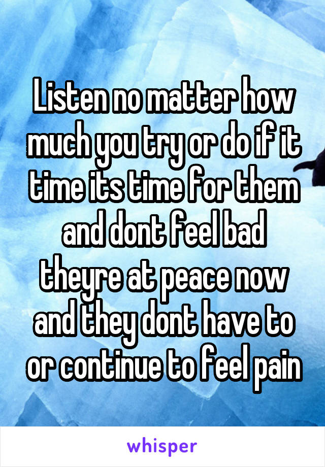 Listen no matter how much you try or do if it time its time for them and dont feel bad theyre at peace now and they dont have to or continue to feel pain
