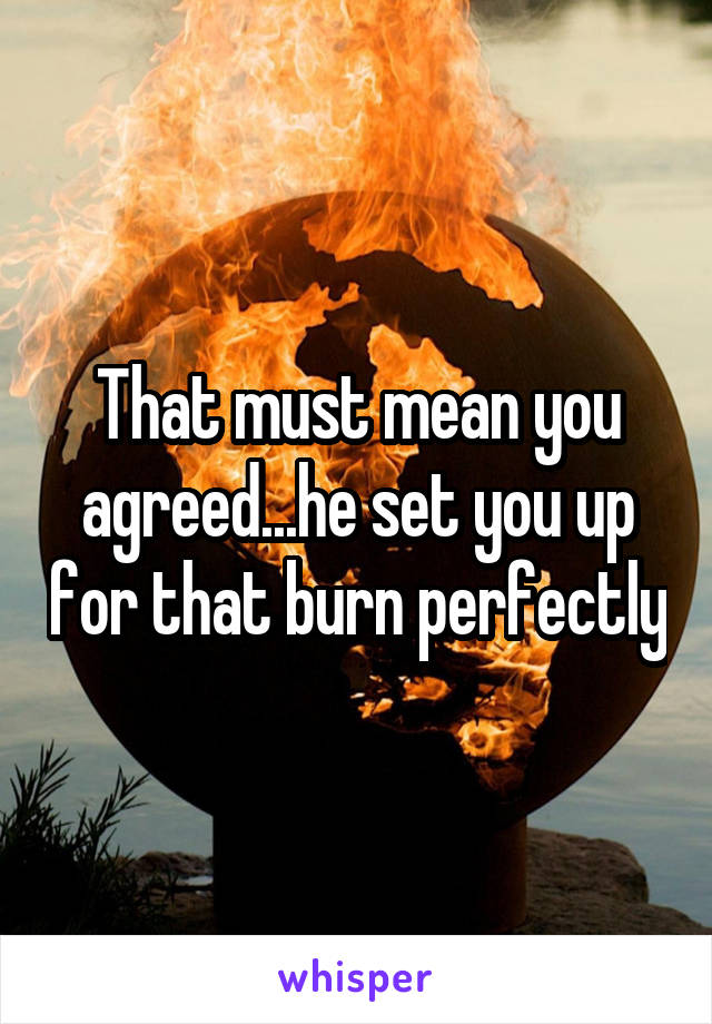 That must mean you agreed...he set you up for that burn perfectly