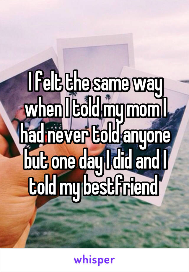 I felt the same way when I told my mom I had never told anyone but one day I did and I told my bestfriend 