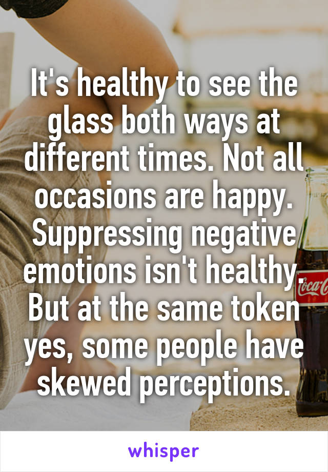 It's healthy to see the glass both ways at different times. Not all occasions are happy. Suppressing negative emotions isn't healthy. But at the same token yes, some people have skewed perceptions.