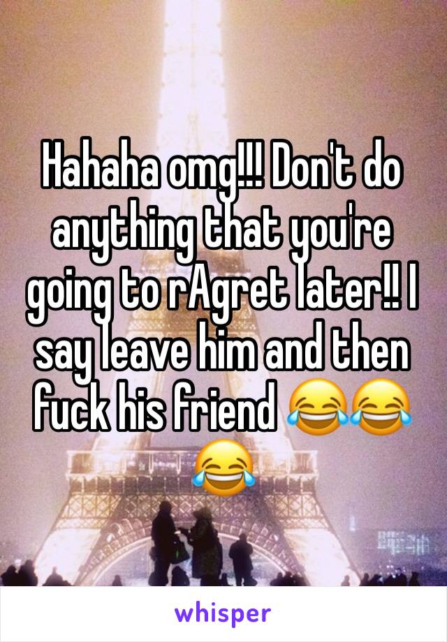 Hahaha omg!!! Don't do anything that you're going to rAgret later!! I say leave him and then fuck his friend 😂😂😂