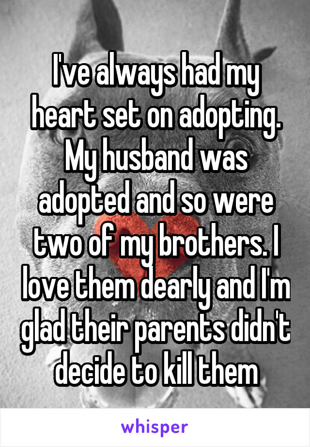 I've always had my heart set on adopting. My husband was adopted and so were two of my brothers. I love them dearly and I'm glad their parents didn't decide to kill them