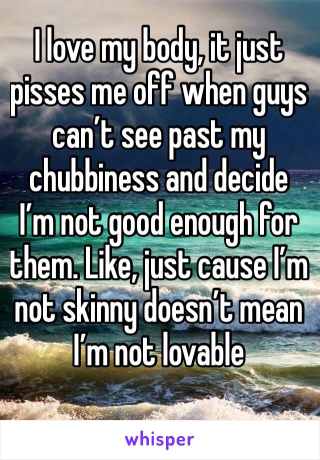 I love my body, it just pisses me off when guys can’t see past my chubbiness and decide I’m not good enough for them. Like, just cause I’m not skinny doesn’t mean I’m not lovable