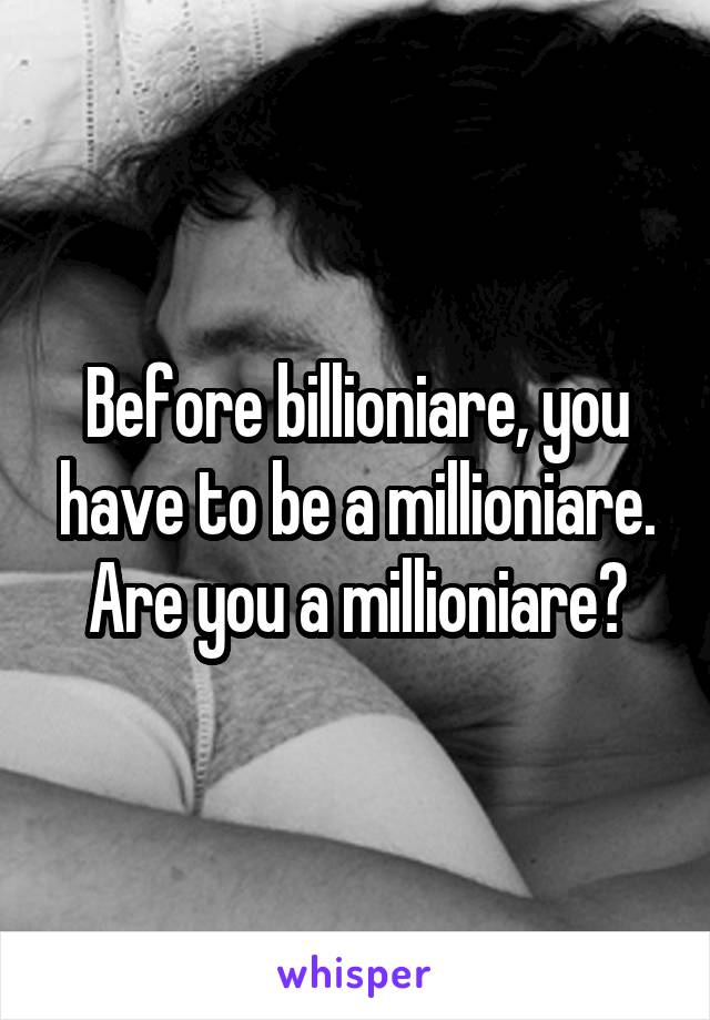 Before billioniare, you have to be a millioniare. Are you a millioniare?