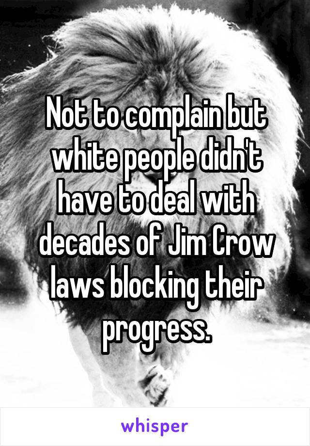 Not to complain but white people didn't have to deal with decades of Jim Crow laws blocking their progress.