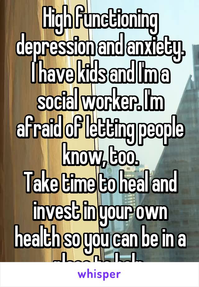 High functioning depression and anxiety. I have kids and I'm a social worker. I'm afraid of letting people know, too.
Take time to heal and invest in your own health so you can be in a place to help.
