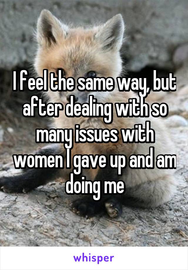 I feel the same way, but after dealing with so many issues with women I gave up and am doing me