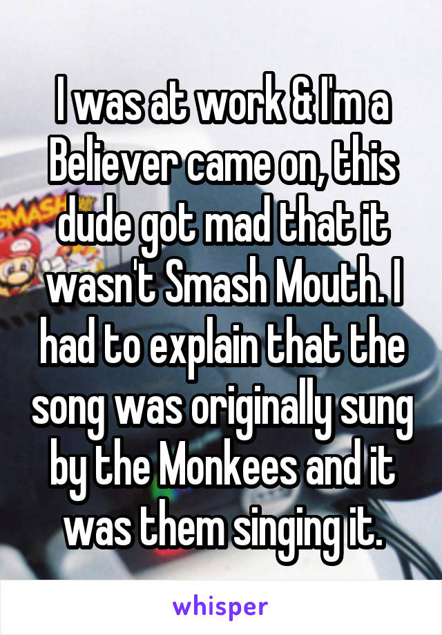 I was at work & I'm a Believer came on, this dude got mad that it wasn't Smash Mouth. I had to explain that the song was originally sung by the Monkees and it was them singing it.