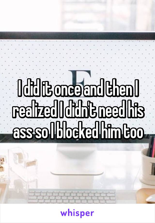 I did it once and then I realized I didn't need his ass so I blocked him too