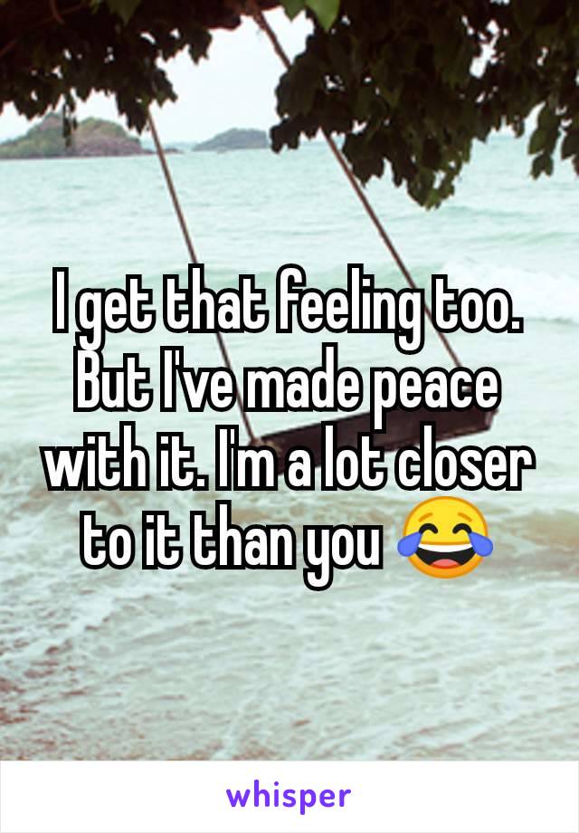 I get that feeling too. But I've made peace with it. I'm a lot closer to it than you 😂