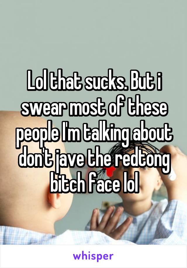 Lol that sucks. But i swear most of these people I'm talking about don't jave the redtong bitch face lol