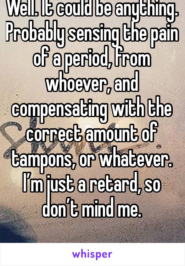 Well. It could be anything.  Probably sensing the pain of a period, from whoever, and compensating with the correct amount of tampons, or whatever. I’m just a retard, so don’t mind me.