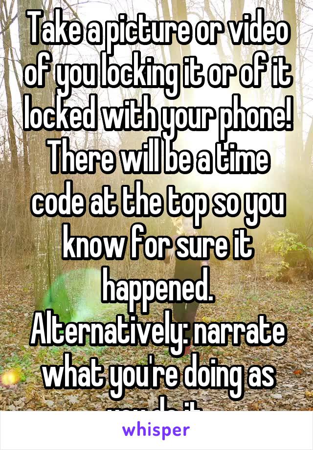Take a picture or video of you locking it or of it locked with your phone! There will be a time code at the top so you know for sure it happened. Alternatively: narrate what you're doing as you do it 